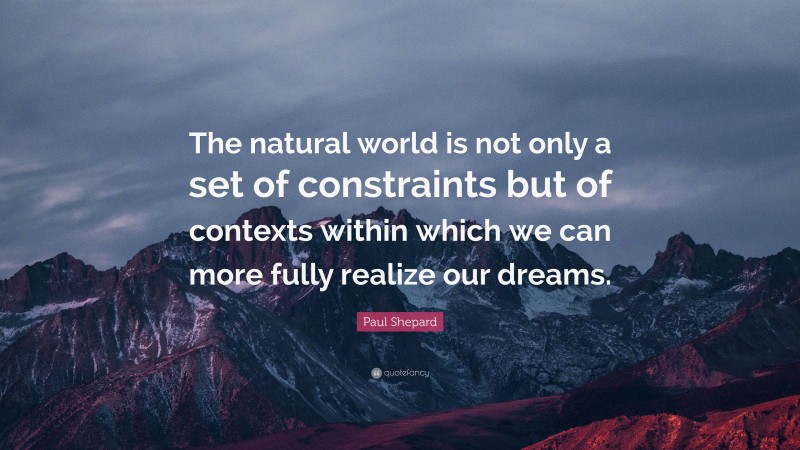 Paul Shepard Quote: “The natural world is not only a set of constraints but of contexts within which we can more fully realize our dreams.”