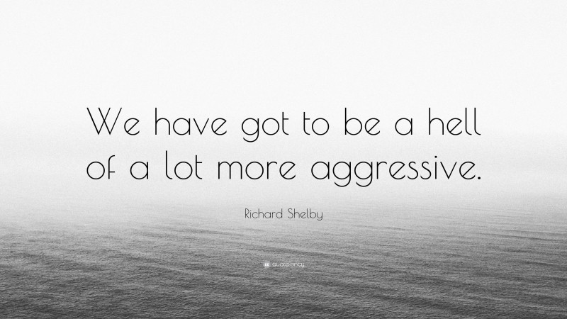 Richard Shelby Quote: “We have got to be a hell of a lot more aggressive.”