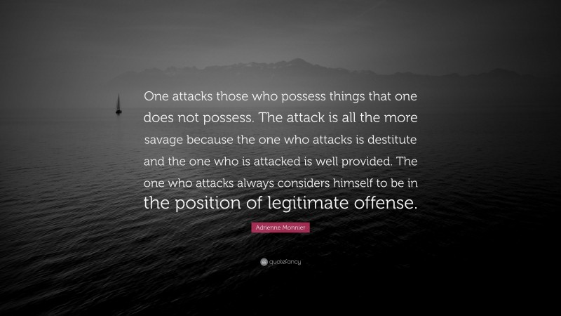 Adrienne Monnier Quote: “One attacks those who possess things that one does not possess. The attack is all the more savage because the one who attacks is destitute and the one who is attacked is well provided. The one who attacks always considers himself to be in the position of legitimate offense.”