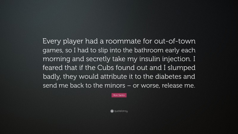 Ron Santo Quote: “Every player had a roommate for out-of-town games, so I had to slip into the bathroom early each morning and secretly take my insulin injection. I feared that if the Cubs found out and I slumped badly, they would attribute it to the diabetes and send me back to the minors – or worse, release me.”