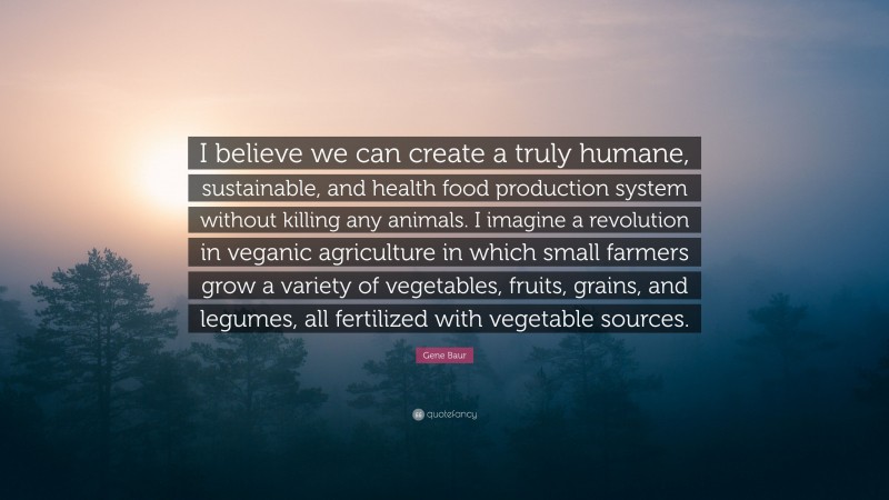 Gene Baur Quote: “I believe we can create a truly humane, sustainable, and health food production system without killing any animals. I imagine a revolution in veganic agriculture in which small farmers grow a variety of vegetables, fruits, grains, and legumes, all fertilized with vegetable sources.”