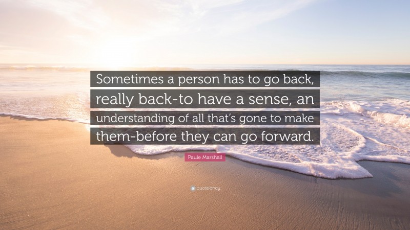 Paule Marshall Quote: “Sometimes a person has to go back, really back-to have a sense, an understanding of all that’s gone to make them-before they can go forward.”