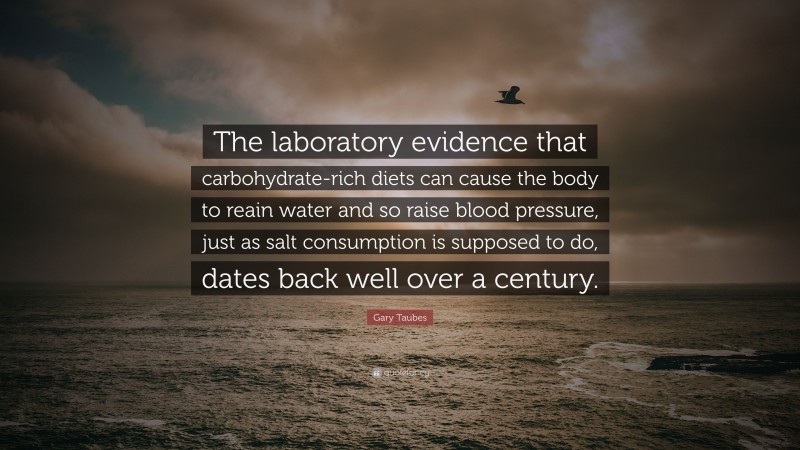 Gary Taubes Quote: “The laboratory evidence that carbohydrate-rich diets can cause the body to reain water and so raise blood pressure, just as salt consumption is supposed to do, dates back well over a century.”