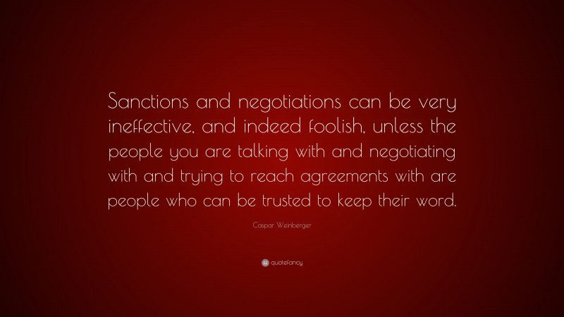 Caspar Weinberger Quote: “Sanctions and negotiations can be very ineffective, and indeed foolish, unless the people you are talking with and negotiating with and trying to reach agreements with are people who can be trusted to keep their word.”