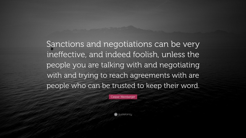 Caspar Weinberger Quote: “Sanctions and negotiations can be very ineffective, and indeed foolish, unless the people you are talking with and negotiating with and trying to reach agreements with are people who can be trusted to keep their word.”