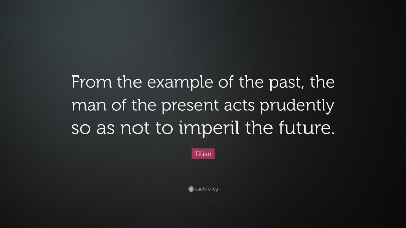 Titian Quote: “From the example of the past, the man of the present acts prudently so as not to imperil the future.”