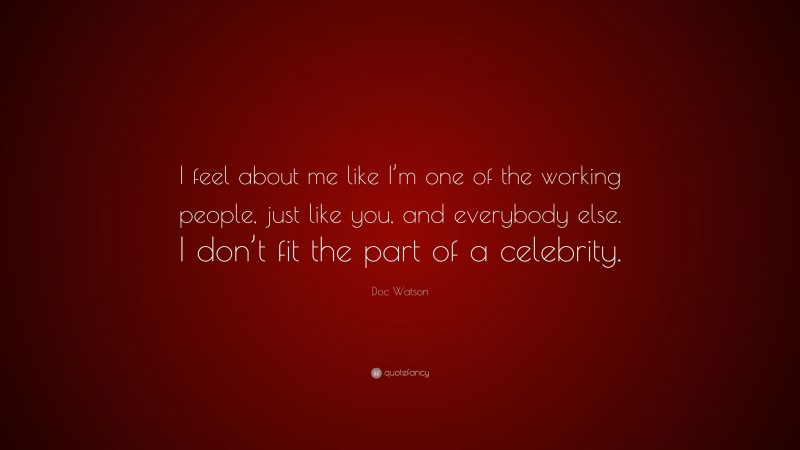 Doc Watson Quote: “I feel about me like I’m one of the working people, just like you, and everybody else. I don’t fit the part of a celebrity.”