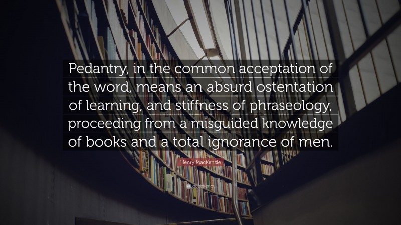 Henry MacKenzie Quote: “Pedantry, in the common acceptation of the word, means an absurd ostentation of learning, and stiffness of phraseology, proceeding from a misguided knowledge of books and a total ignorance of men.”