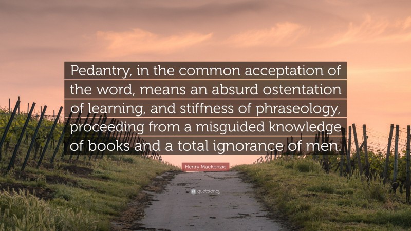 Henry MacKenzie Quote: “Pedantry, in the common acceptation of the word, means an absurd ostentation of learning, and stiffness of phraseology, proceeding from a misguided knowledge of books and a total ignorance of men.”