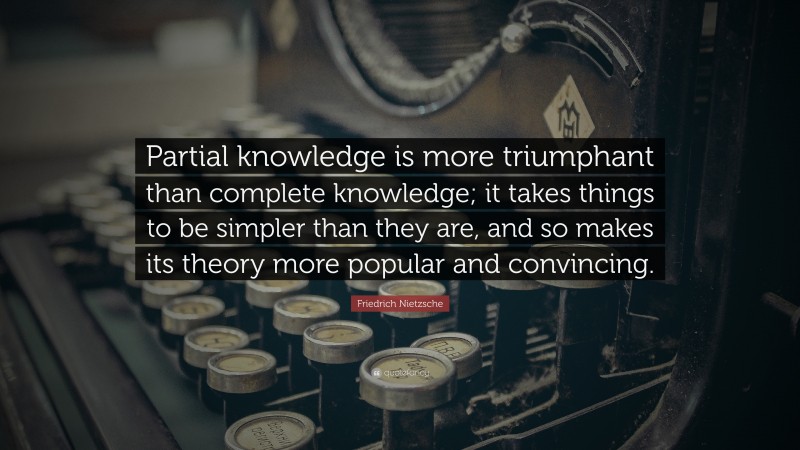 Friedrich Nietzsche Quote: “Partial knowledge is more triumphant than complete knowledge; it takes things to be simpler than they are, and so makes its theory more popular and convincing.”
