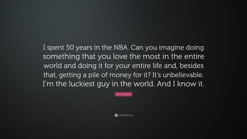 Don Nelson Quote: “I spent 50 years in the NBA. Can you imagine doing something that you love the most in the entire world and doing it for your entire life and, besides that, getting a pile of money for it? It’s unbelievable. I’m the luckiest guy in the world. And I know it.”