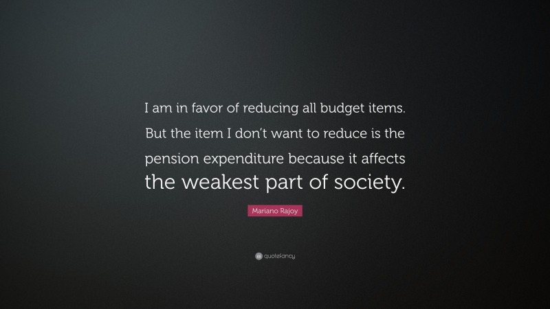 Mariano Rajoy Quote: “I am in favor of reducing all budget items. But the item I don’t want to reduce is the pension expenditure because it affects the weakest part of society.”
