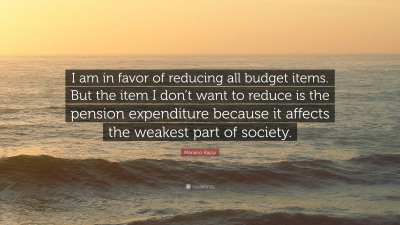 Mariano Rajoy Quote: “I am in favor of reducing all budget items. But the item I don’t want to reduce is the pension expenditure because it affects the weakest part of society.”
