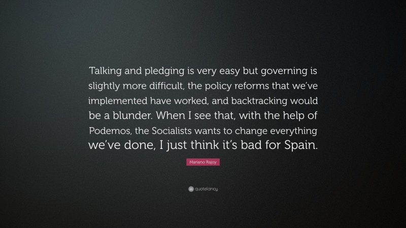 Mariano Rajoy Quote: “Talking and pledging is very easy but governing is slightly more difficult, the policy reforms that we’ve implemented have worked, and backtracking would be a blunder. When I see that, with the help of Podemos, the Socialists wants to change everything we’ve done, I just think it’s bad for Spain.”