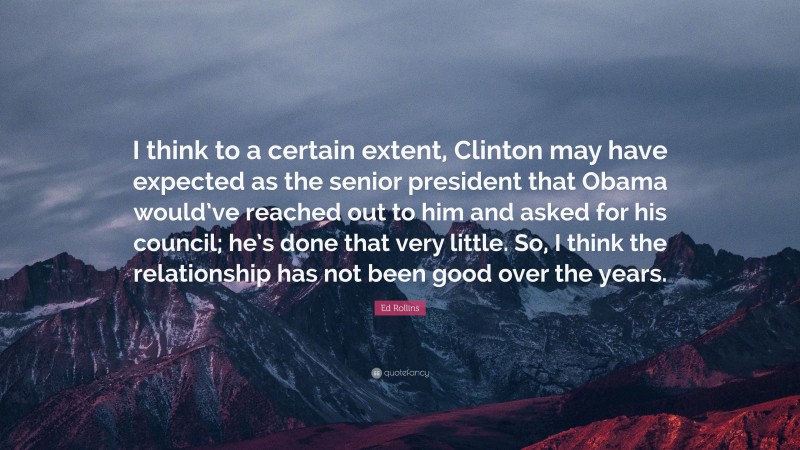 Ed Rollins Quote: “I think to a certain extent, Clinton may have expected as the senior president that Obama would’ve reached out to him and asked for his council; he’s done that very little. So, I think the relationship has not been good over the years.”