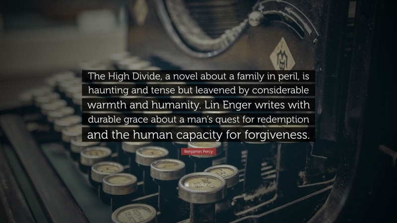 Benjamin Percy Quote: “The High Divide, a novel about a family in peril, is haunting and tense but leavened by considerable warmth and humanity. Lin Enger writes with durable grace about a man’s quest for redemption and the human capacity for forgiveness.”