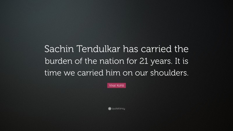 Virat Kohli Quote: “Sachin Tendulkar has carried the burden of the nation for 21 years. It is time we carried him on our shoulders.”