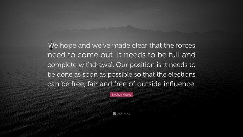 Stephen Hadley Quote: “We hope and we’ve made clear that the forces need to come out. It needs to be full and complete withdrawal. Our position is it needs to be done as soon as possible so that the elections can be free, fair and free of outside influence.”