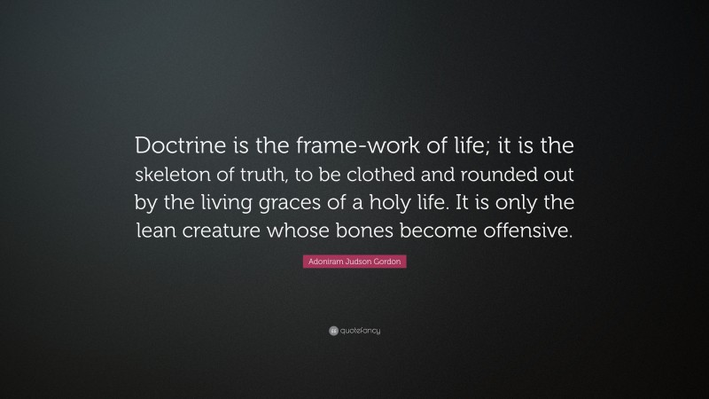 Adoniram Judson Gordon Quote: “Doctrine is the frame-work of life; it is the skeleton of truth, to be clothed and rounded out by the living graces of a holy life. It is only the lean creature whose bones become offensive.”