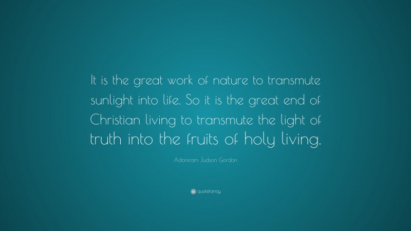 Adoniram Judson Gordon Quote: “It is the great work of nature to transmute sunlight into life. So it is the great end of Christian living to transmute the light of truth into the fruits of holy living.”