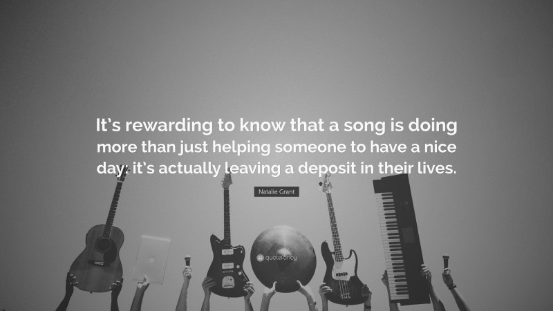 Natalie Grant Quote: “It’s rewarding to know that a song is doing more than just helping someone to have a nice day: it’s actually leaving a deposit in their lives.”