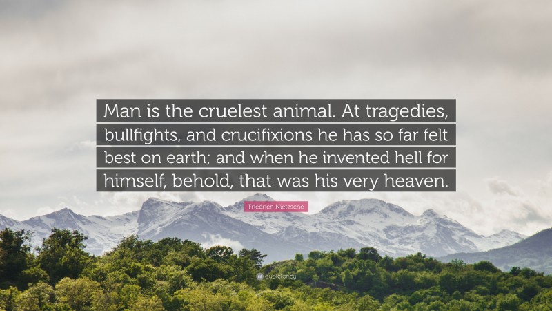 Friedrich Nietzsche Quote: “Man is the cruelest animal. At tragedies, bullfights, and crucifixions he has so far felt best on earth; and when he invented hell for himself, behold, that was his very heaven.”