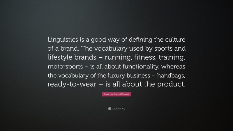 Francois-Henri Pinault Quote: “Linguistics is a good way of defining the culture of a brand. The vocabulary used by sports and lifestyle brands – running, fitness, training, motorsports – is all about functionality, whereas the vocabulary of the luxury business – handbags, ready-to-wear – is all about the product.”