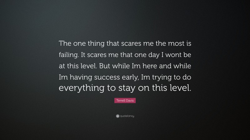 Terrell Davis Quote: “The one thing that scares me the most is failing. It scares me that one day I wont be at this level. But while Im here and while Im having success early, Im trying to do everything to stay on this level.”
