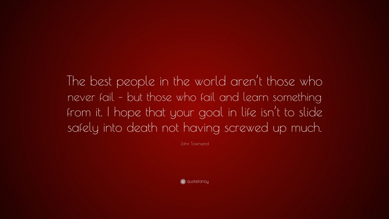 John Townsend Quote: “The best people in the world aren’t those who never fail – but those who fail and learn something from it. I hope that your goal in life isn’t to slide safely into death not having screwed up much.”
