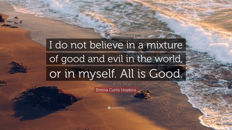 Emma Curtis Hopkins Quote: “I do not believe in a mixture of good and evil in the world, or in myself. All is Good.”
