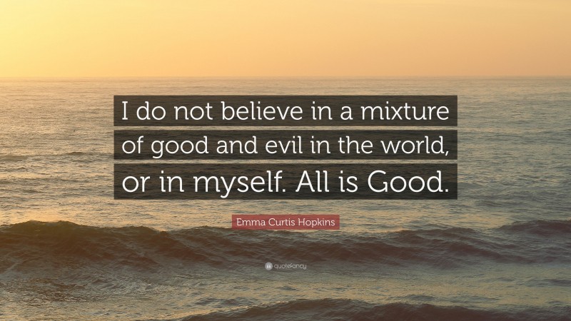 Emma Curtis Hopkins Quote: “I do not believe in a mixture of good and evil in the world, or in myself. All is Good.”