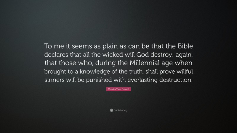 Charles Taze Russell Quote: “To me it seems as plain as can be that the Bible declares that all the wicked will God destroy; again, that those who, during the Millennial age when brought to a knowledge of the truth, shall prove willful sinners will be punished with everlasting destruction.”