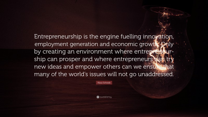 Klaus Schwab Quote: “Entrepreneurship is the engine fuelling innovation, employment generation and economic growth. Only by creating an environment where entrepreneur- ship can prosper and where entrepreneurs can try new ideas and empower others can we ensure that many of the world’s issues will not go unaddressed.”