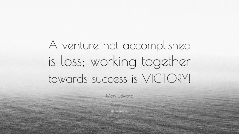 Mark Edward Quote: “A venture not accomplished is loss; working together towards success is VICTORY!”