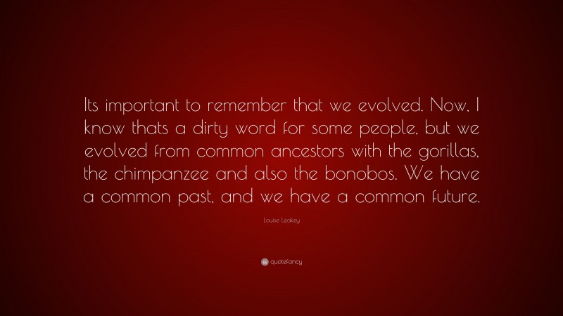 Louise Leakey Quote: “Its important to remember that we evolved. Now, I know thats a dirty word for some people, but we evolved from common ancestors with the gorillas, the chimpanzee and also the bonobos. We have a common past, and we have a common future.”