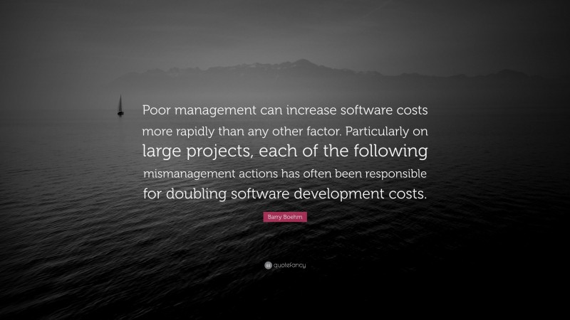 Barry Boehm Quote: “Poor management can increase software costs more rapidly than any other factor. Particularly on large projects, each of the following mismanagement actions has often been responsible for doubling software development costs.”