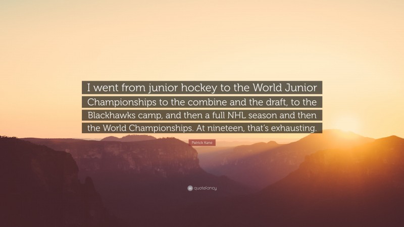Patrick Kane Quote: “I went from junior hockey to the World Junior Championships to the combine and the draft, to the Blackhawks camp, and then a full NHL season and then the World Championships. At nineteen, that’s exhausting.”
