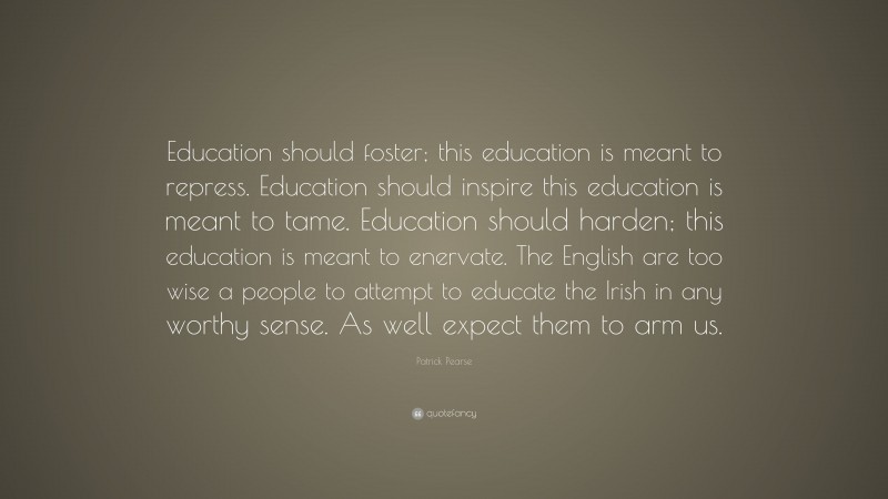 Patrick Pearse Quote: “Education should foster; this education is meant to repress. Education should inspire this education is meant to tame. Education should harden; this education is meant to enervate. The English are too wise a people to attempt to educate the Irish in any worthy sense. As well expect them to arm us.”