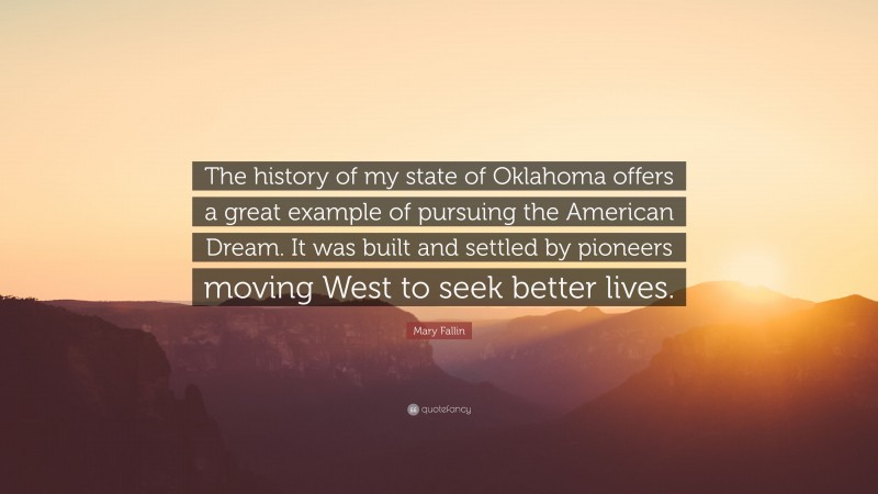 Mary Fallin Quote: “The history of my state of Oklahoma offers a great example of pursuing the American Dream. It was built and settled by pioneers moving West to seek better lives.”
