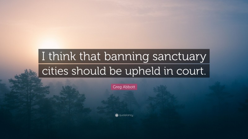 Greg Abbott Quote: “I think that banning sanctuary cities should be upheld in court.”