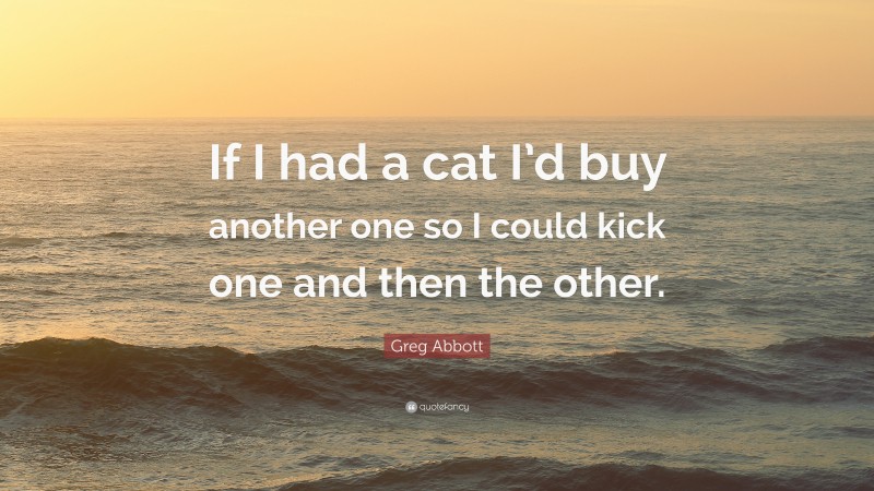 Greg Abbott Quote: “If I had a cat I’d buy another one so I could kick one and then the other.”