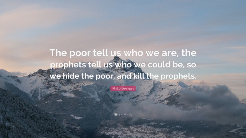 Philip Berrigan Quote: “The poor tell us who we are, the prophets tell us who we could be, so we hide the poor, and kill the prophets.”