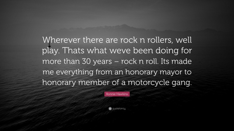 Ronnie Hawkins Quote: “Wherever there are rock n rollers, well play. Thats what weve been doing for more than 30 years – rock n roll. Its made me everything from an honorary mayor to honorary member of a motorcycle gang.”
