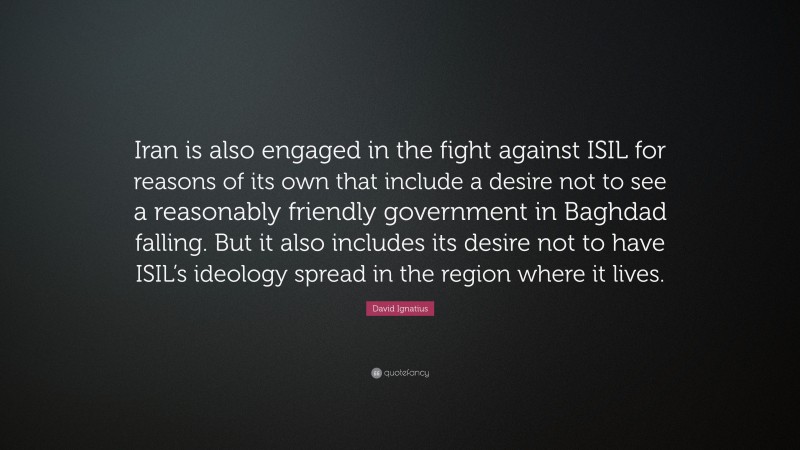 David Ignatius Quote: “Iran is also engaged in the fight against ISIL for reasons of its own that include a desire not to see a reasonably friendly government in Baghdad falling. But it also includes its desire not to have ISIL’s ideology spread in the region where it lives.”