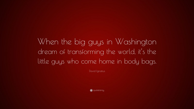 David Ignatius Quote: “When the big guys in Washington dream of transforming the world, it’s the little guys who come home in body bags.”