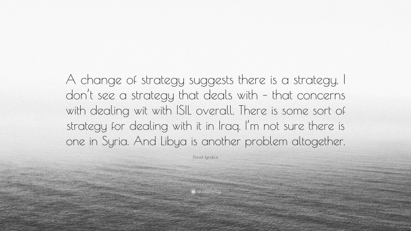 David Ignatius Quote: “A change of strategy suggests there is a strategy. I don’t see a strategy that deals with – that concerns with dealing wit with ISIL overall. There is some sort of strategy for dealing with it in Iraq. I’m not sure there is one in Syria. And Libya is another problem altogether.”