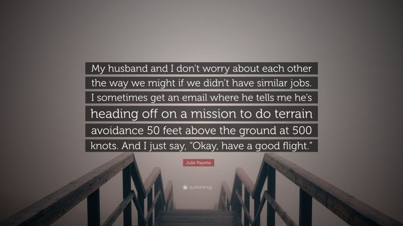 Julie Payette Quote: “My husband and I don’t worry about each other the way we might if we didn’t have similar jobs. I sometimes get an email where he tells me he’s heading off on a mission to do terrain avoidance 50 feet above the ground at 500 knots. And I just say, “Okay, have a good flight.””