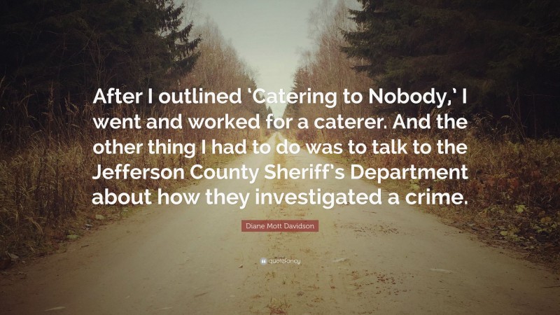 Diane Mott Davidson Quote: “After I outlined ‘Catering to Nobody,’ I went and worked for a caterer. And the other thing I had to do was to talk to the Jefferson County Sheriff’s Department about how they investigated a crime.”