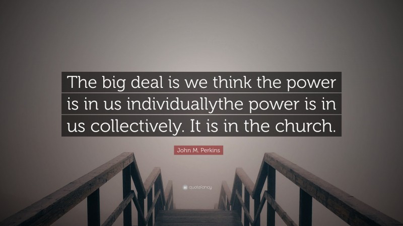 John M. Perkins Quote: “The big deal is we think the power is in us individuallythe power is in us collectively. It is in the church.”