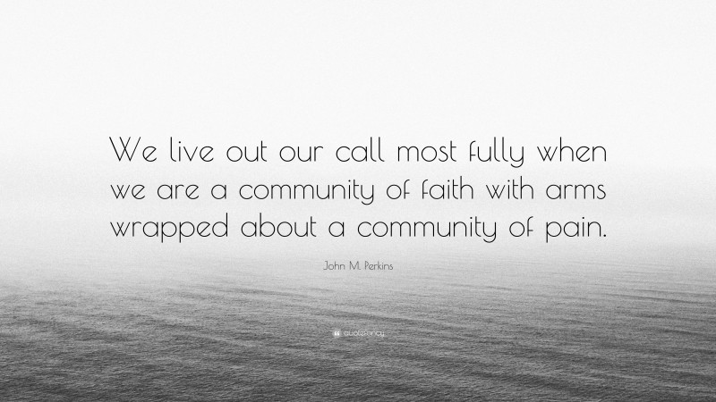 John M. Perkins Quote: “We live out our call most fully when we are a community of faith with arms wrapped about a community of pain.”